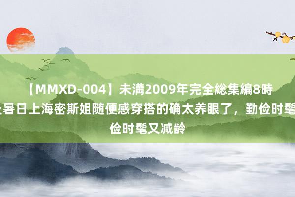 【MMXD-004】未満2009年完全総集編8時間 炎炎暑日上海密斯姐随便感穿搭的确太养眼了，勤俭时髦又减龄