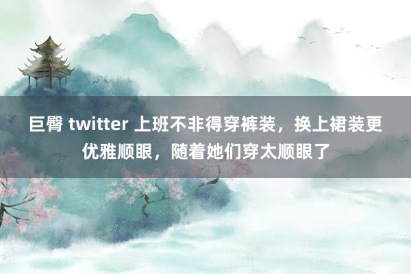 巨臀 twitter 上班不非得穿裤装，换上裙装更优雅顺眼，随着她们穿太顺眼了