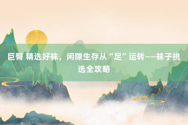 巨臀 精选好袜，闲隙生存从“足”运转——袜子挑选全攻略