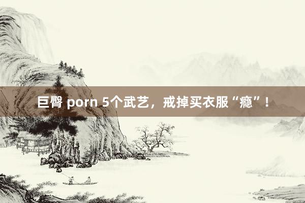 巨臀 porn 5个武艺，戒掉买衣服“瘾”！