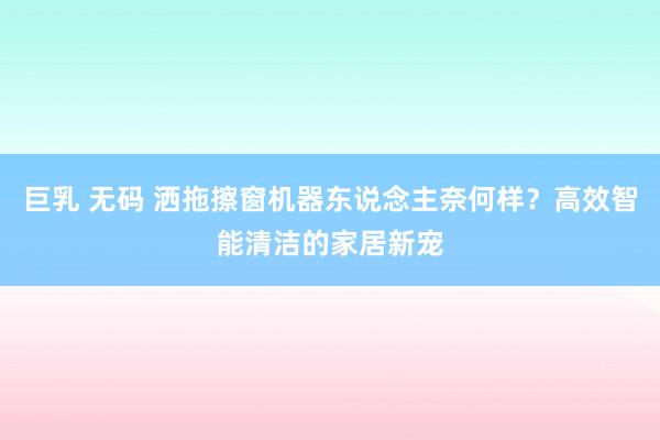 巨乳 无码 洒拖擦窗机器东说念主奈何样？高效智能清洁的家居新宠