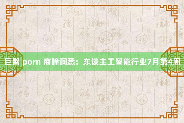 巨臀 porn 商瞳洞悉：东谈主工智能行业7月第4周