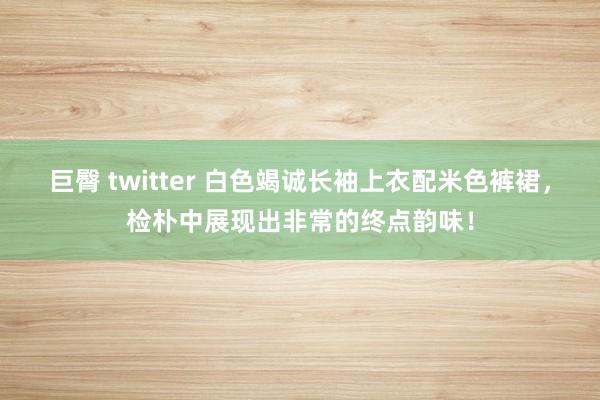 巨臀 twitter 白色竭诚长袖上衣配米色裤裙，检朴中展现出非常的终点韵味！