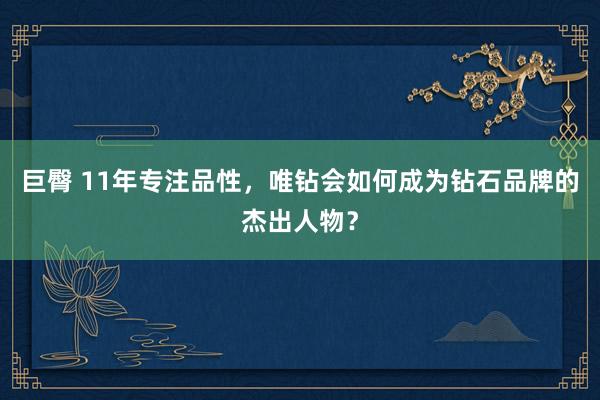 巨臀 11年专注品性，唯钻会如何成为钻石品牌的杰出人物？