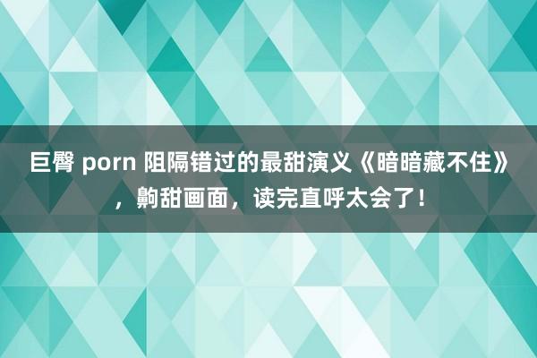 巨臀 porn 阻隔错过的最甜演义《暗暗藏不住》，齁甜画面，读完直呼太会了！