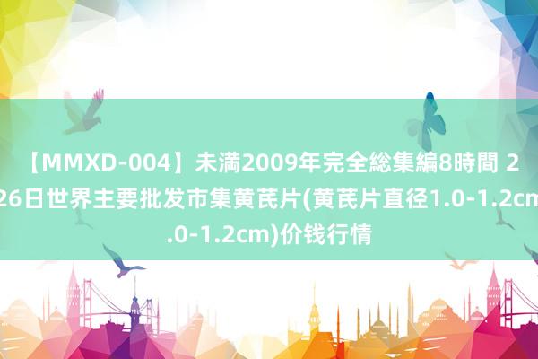 【MMXD-004】未満2009年完全総集編8時間 2024年8月26日世界主要批发市集黄芪片(黄芪片直径1.0-1.2cm)价钱行情