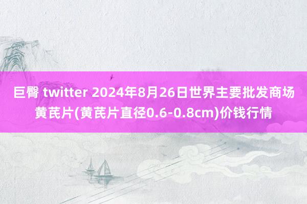 巨臀 twitter 2024年8月26日世界主要批发商场黄芪片(黄芪片直径0.6-0.8cm)价钱行情