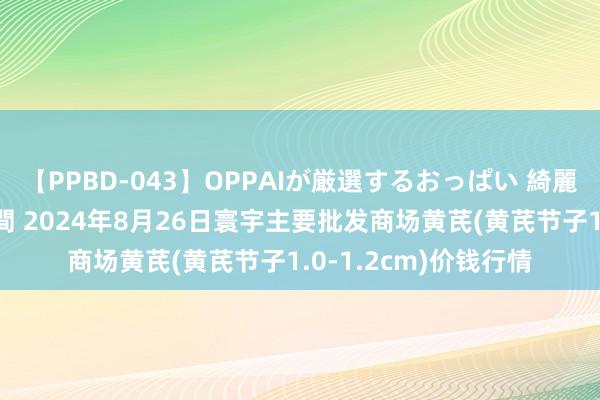 【PPBD-043】OPPAIが厳選するおっぱい 綺麗で敏感な美巨乳4時間 2024年8月26日寰宇主要批发商场黄芪(黄芪节子1.0-1.2cm)价钱行情