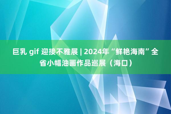 巨乳 gif 迎接不雅展 | 2024年“鲜艳海南”全省小幅油画作品巡展（海口）