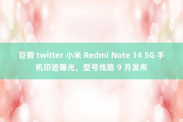 巨臀 twitter 小米 Redmi Note 14 5G 手机印迹曝光，型号线路 9 月发布