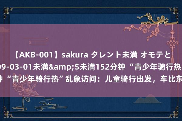 【AKB-001】sakura タレント未満 オモテとウラ</a>2009-03-01未満&$未満152分钟 “青少年骑行热”乱象访问：儿童骑行出发，车比东谈主大隐患重重