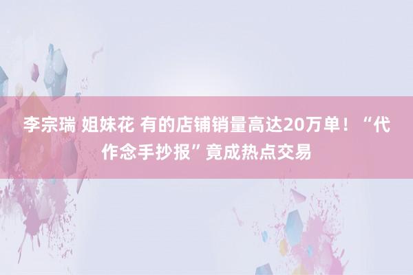 李宗瑞 姐妹花 有的店铺销量高达20万单！“代作念手抄报”竟成热点交易