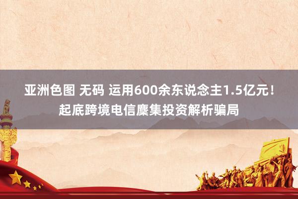 亚洲色图 无码 运用600余东说念主1.5亿元！起底跨境电信麇集投资解析骗局