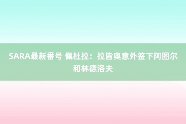 SARA最新番号 佩杜拉：拉皆奥意外签下阿图尔和林德洛夫