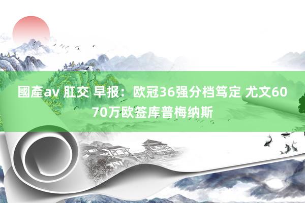 國產av 肛交 早报：欧冠36强分档笃定 尤文6070万欧签库普梅纳斯