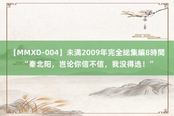 【MMXD-004】未満2009年完全総集編8時間 “秦北阳，岂论你信不信，我没得选！”