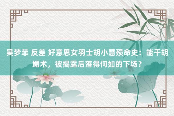 吴梦菲 反差 好意思女羽士胡小慧殒命史：能干胡媚术，被揭露后落得何如的下场？