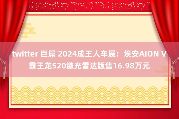 twitter 巨屌 2024成王人车展：埃安AION V霸王龙520激光雷达版售16.98万元