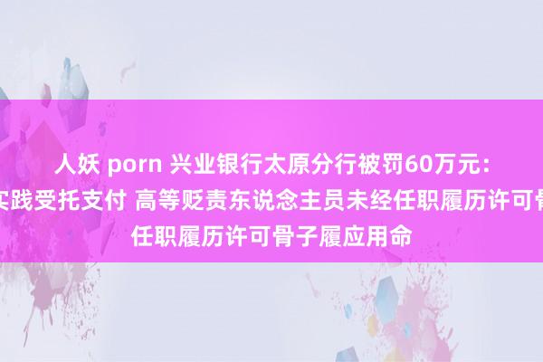 人妖 porn 兴业银行太原分行被罚60万元：贷款未严格实践受托支付 高等贬责东说念主员未经任职履历许可骨子履应用命