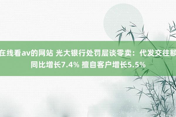 在线看av的网站 光大银行处罚层谈零卖：代发交往额同比增长7.4% 擅自客户增长5.5%