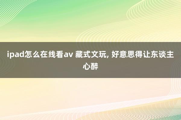 ipad怎么在线看av 藏式文玩， 好意思得让东谈主心醉