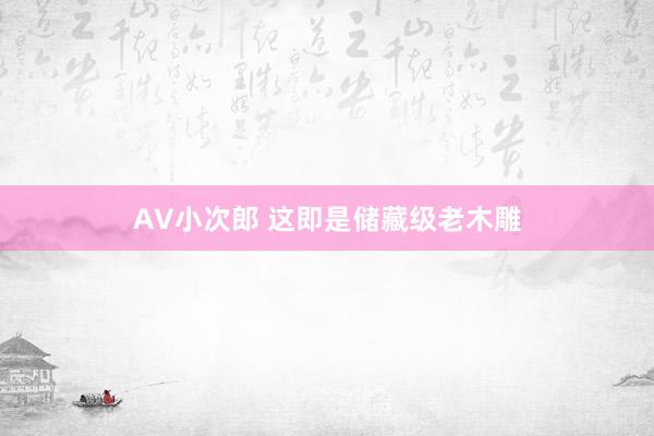 AV小次郎 这即是储藏级老木雕