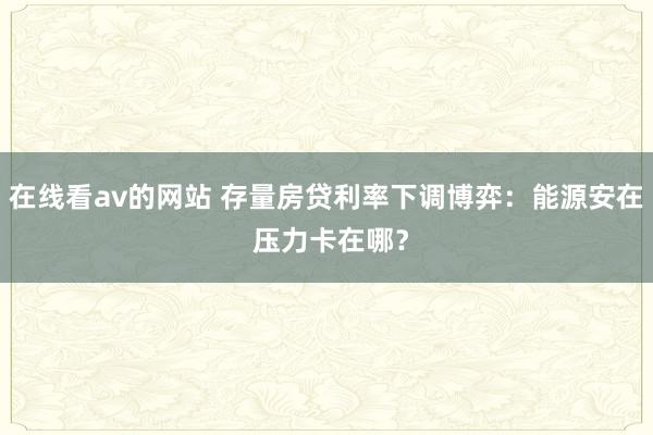 在线看av的网站 存量房贷利率下调博弈：能源安在 压力卡在哪？