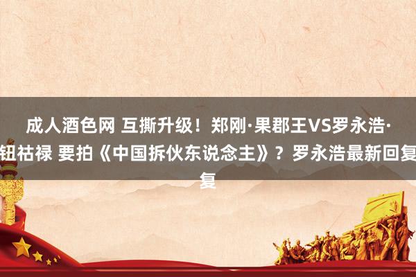 成人酒色网 互撕升级！郑刚·果郡王VS罗永浩·钮祜禄 要拍《中国拆伙东说念主》？罗永浩最新回复