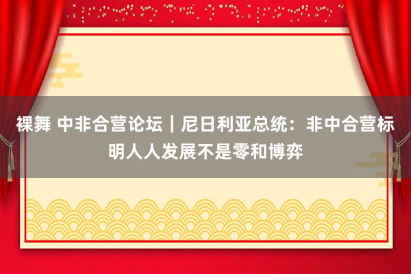 裸舞 中非合营论坛｜尼日利亚总统：非中合营标明人人发展不是零和博弈