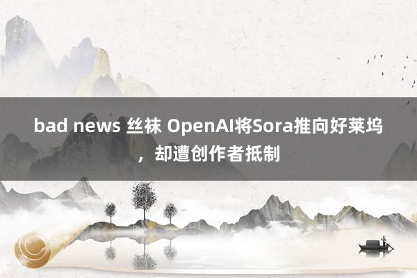 bad news 丝袜 OpenAI将Sora推向好莱坞，却遭创作者抵制