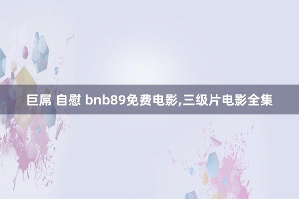 巨屌 自慰 bnb89免费电影，三级片电影全集