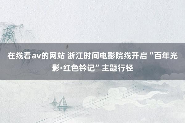 在线看av的网站 浙江时间电影院线开启“百年光影·红色钤记”主题行径