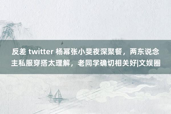 反差 twitter 杨幂张小斐夜深聚餐，两东说念主私服穿搭太理解，老同学确切相关好|文娱圈