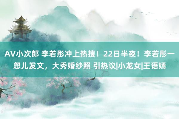 AV小次郎 李若彤冲上热搜！22日半夜！李若彤一忽儿发文，大秀婚纱照 引热议|小龙女|王语嫣