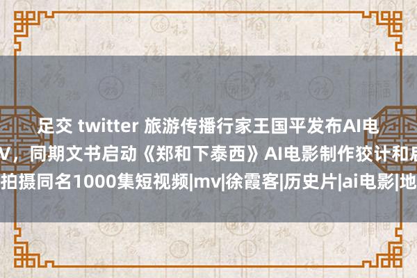 足交 twitter 旅游传播行家王国平发布AI电影《郑和下泰西》主题歌MV，同期文书启动《郑和下泰西》AI电影制作狡计和启动拍摄同名1000集短视频|mv|徐霞客|历史片|ai电影|地舆学家|郑和下泰西(电视剧)