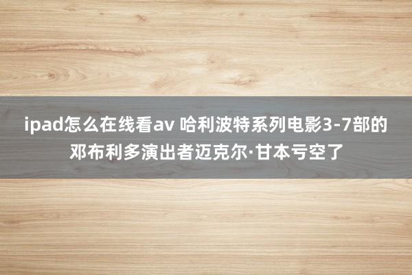 ipad怎么在线看av 哈利波特系列电影3-7部的邓布利多演出者迈克尔·甘本亏空了