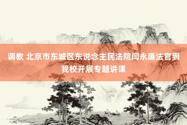 调教 北京市东城区东说念主民法院闫永廉法官到我校开展专题讲课