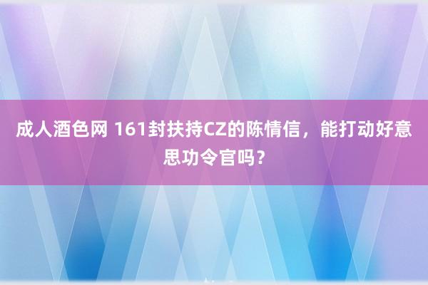 成人酒色网 161封扶持CZ的陈情信，能打动好意思功令官吗？