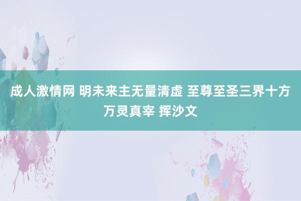 成人激情网 明未来主无量清虚 至尊至圣三界十方万灵真宰 挥沙文