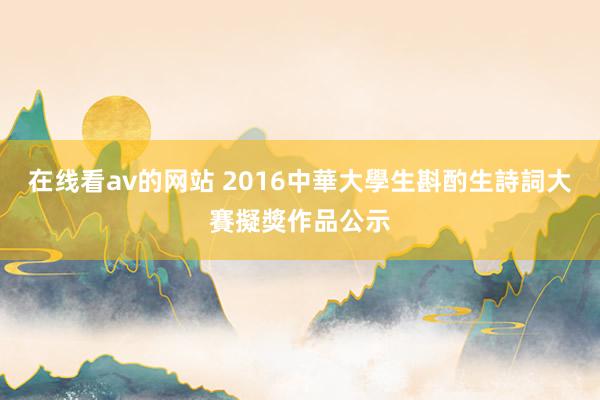 在线看av的网站 2016中華大學生斟酌生詩詞大賽擬獎作品公示