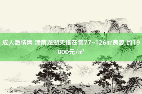 成人激情网 津南龙湖天璞在售77~126㎡房源 约19000元/㎡