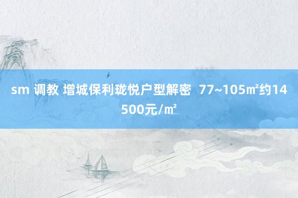 sm 调教 增城保利珑悦户型解密  77~105㎡约14500元/㎡