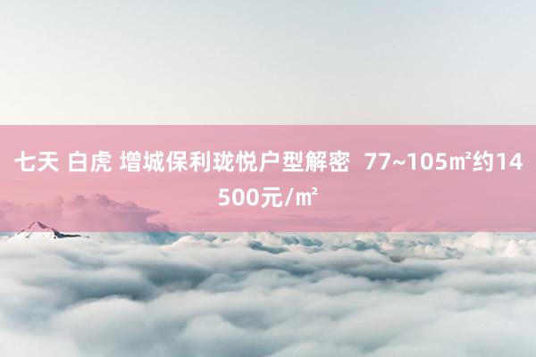 七天 白虎 增城保利珑悦户型解密  77~105㎡约14500元/㎡