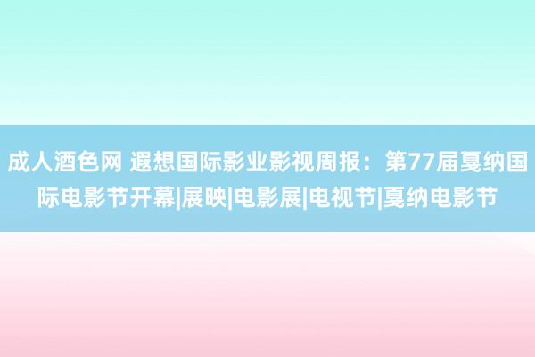 成人酒色网 遐想国际影业影视周报：第77届戛纳国际电影节开幕|展映|电影展|电视节|戛纳电影节