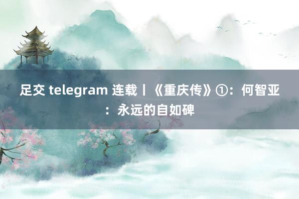 足交 telegram 连载丨《重庆传》①：何智亚：永远的自如碑