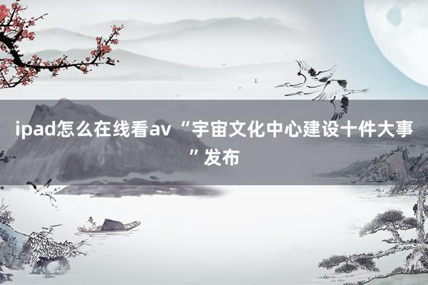 ipad怎么在线看av “宇宙文化中心建设十件大事”发布