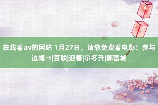 在线看av的网站 1月27日，请您免费看电影！参与边幅→|百联|迎春|尔冬升|郭富城