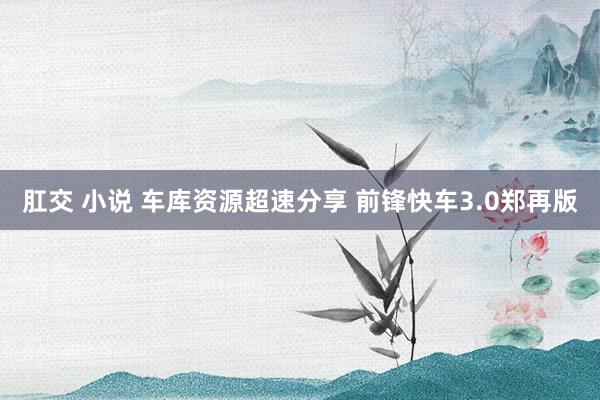 肛交 小说 车库资源超速分享 前锋快车3.0郑再版