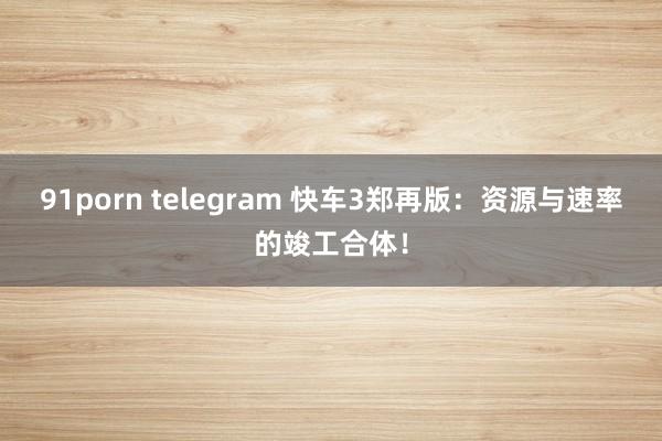 91porn telegram 快车3郑再版：资源与速率的竣工合体！