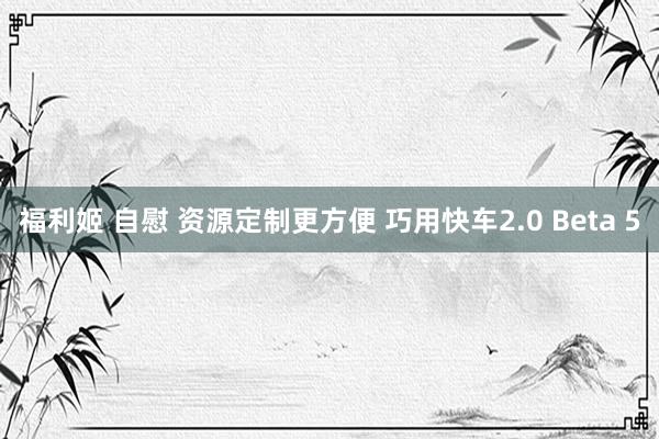 福利姬 自慰 资源定制更方便 巧用快车2.0 Beta 5